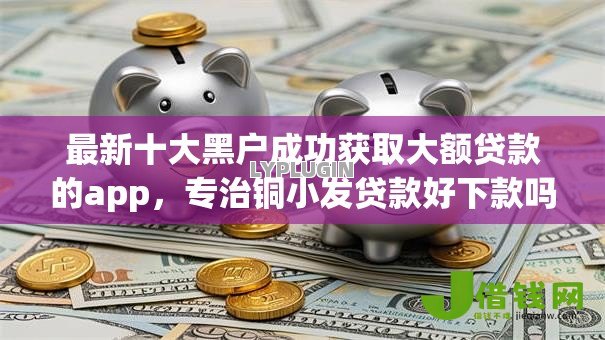 最新十大黑户成功获取大额贷款的app,专治铜小发贷款好下款吗 最新十大黑户成功获取大额贷款的app,专治铜小发贷款好下款吗