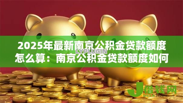 2025年最新南京公积金贷款额度怎么算:南京公积金贷款额度如何计算 2025年最新南京公积金贷款额度怎么算:南京公积金贷款额度如何计算