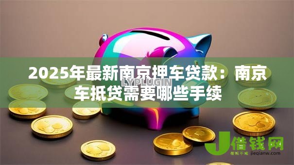2025年最新南京押车贷款:南京车抵贷需要哪些手续 2025年最新南京押车贷款:南京车抵贷需要哪些手续