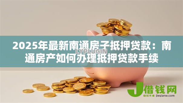 2025年最新南通房子抵押贷款:南通房产如何办理抵押贷款手续 2025年最新南通房子抵押贷款:南通房产如何办理抵押贷款手续