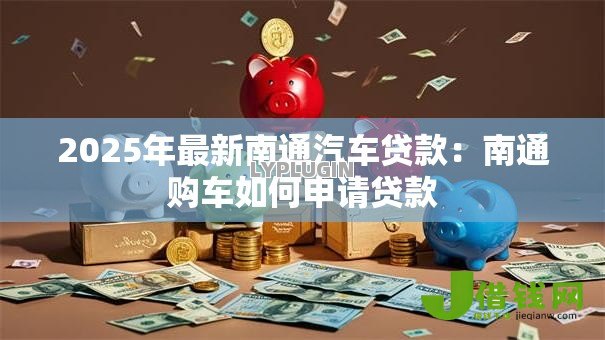 2025年最新南通汽车贷款:南通购车如何申请贷款 2025年最新南通汽车贷款:南通购车如何申请贷款