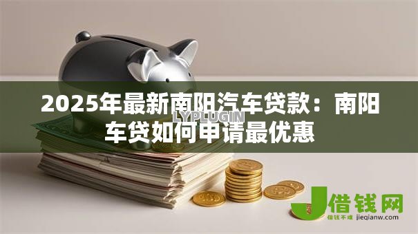 2025年最新南阳汽车贷款:南阳车贷如何申请最优惠 2025年最新南阳汽车贷款:南阳车贷如何申请最优惠