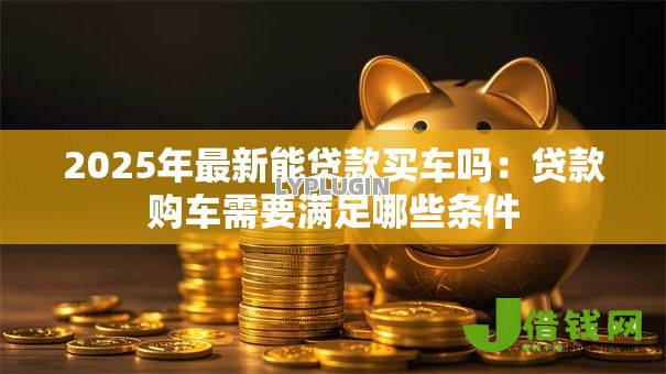 2025年最新能贷款买车吗:贷款购车需要满足哪些条件 2025年最新能贷款买车吗:贷款购车需要满足哪些条件