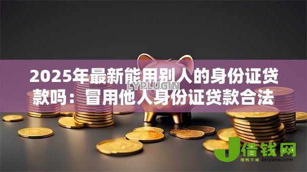 2025年最新能用别人的身份证贷款吗:冒用他人身份证贷款合法吗 2025年最新能用别人的身份证贷款吗:冒用他人身份证贷款合法吗