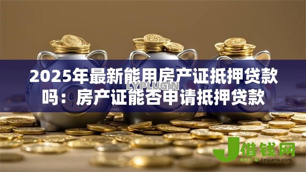 2025年最新能用房产证抵押贷款吗:房产证能否申请抵押贷款 2025年最新能用房产证抵押贷款吗:房产证能否申请抵押贷款