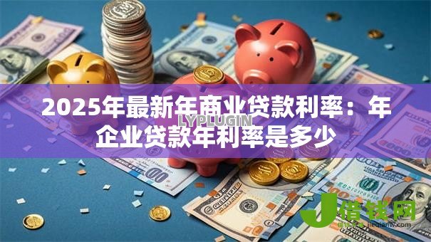 2025年最新年商业贷款利率:年企业贷款年利率是多少 2025年最新年商业贷款利率:年企业贷款年利率是多少