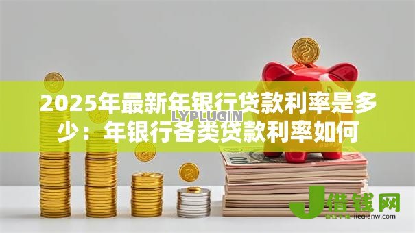 2025年最新年银行贷款利率是多少:年银行各类贷款利率如何 2025年最新年银行贷款利率是多少:年银行各类贷款利率如何
