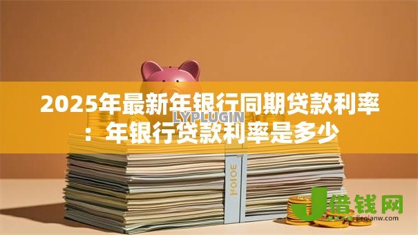 2025年最新年银行同期贷款利率:年银行贷款利率是多少 2025年最新年银行同期贷款利率:年银行贷款利率是多少