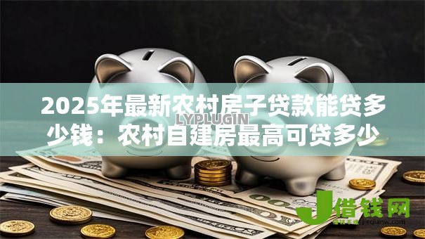 2025年最新农村房子贷款能贷多少钱：农村自建房最高可贷多少额度