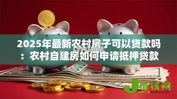 2025年最新农村房子可以贷款吗:农村自建房如何申请抵押贷款 2025年最新农村房子可以贷款吗:农村自建房如何申请抵押贷款
