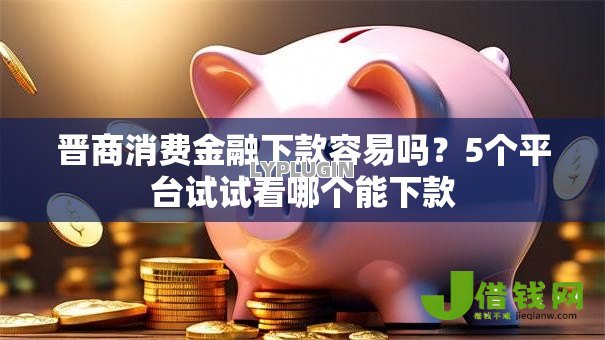 晋商消费金融下款容易吗？5个平台试试看哪个能下款