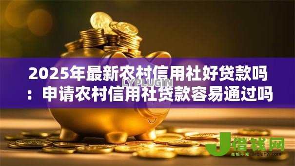 2025年最新农村信用社好贷款吗：申请农村信用社贷款容易通过吗