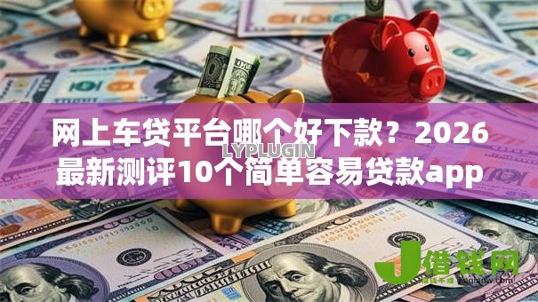 网上车贷平台哪个好下款？2026最新测评10个简单容易贷款app