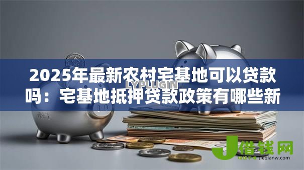 2025年最新农村宅基地可以贷款吗:宅基地抵押贷款政策有哪些新变化 2025年最新农村宅基地可以贷款吗:宅基地抵押贷款政策有哪些新变化