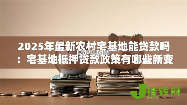 2025年最新农村宅基地能贷款吗:宅基地抵押贷款政策有哪些新变化 2025年最新农村宅基地能贷款吗:宅基地抵押贷款政策有哪些新变化