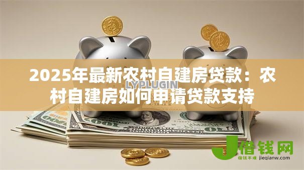 2025年最新农村自建房贷款:农村自建房如何申请贷款支持 2025年最新农村自建房贷款:农村自建房如何申请贷款支持