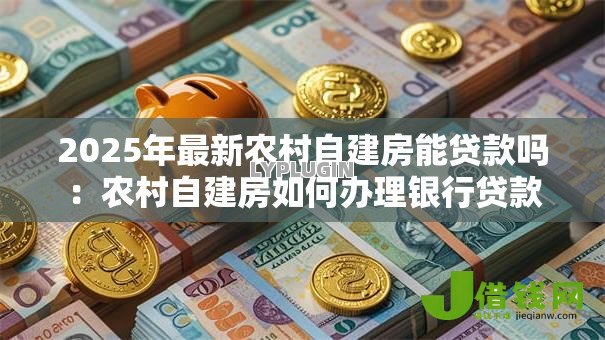 2025年最新农村自建房能贷款吗:农村自建房如何办理银行贷款 2025年最新农村自建房能贷款吗:农村自建房如何办理银行贷款