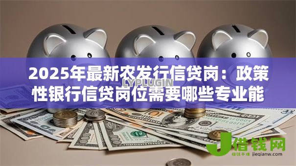 2025年最新农发行信贷岗：政策性银行信贷岗位需要哪些专业能力