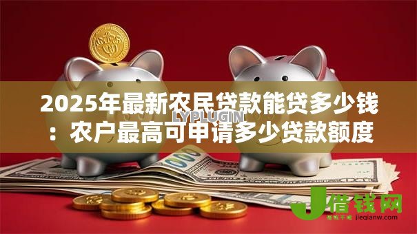 2025年最新农民贷款能贷多少钱:农户最高可申请多少贷款额度 2025年最新农民贷款能贷多少钱:农户最高可申请多少贷款额度