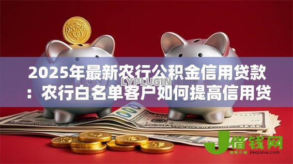 2025年最新农行公积金信用贷款:农行白名单客户如何提高信用贷额度 2025年最新农行公积金信用贷款:农行白名单客户如何提高信用贷额度