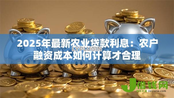 2025年最新农业贷款利息:农户融资成本如何计算才合理 2025年最新农业贷款利息:农户融资成本如何计算才合理