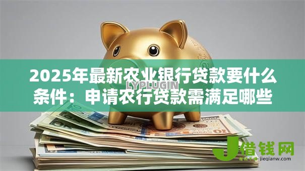 2025年最新农业银行贷款要什么条件:申请农行贷款需满足哪些要求 2025年最新农业银行贷款要什么条件:申请农行贷款需满足哪些要求