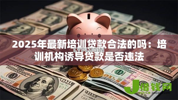 2025年最新培训贷款合法的吗:培训机构诱导贷款是否违法 2025年最新培训贷款合法的吗:培训机构诱导贷款是否违法