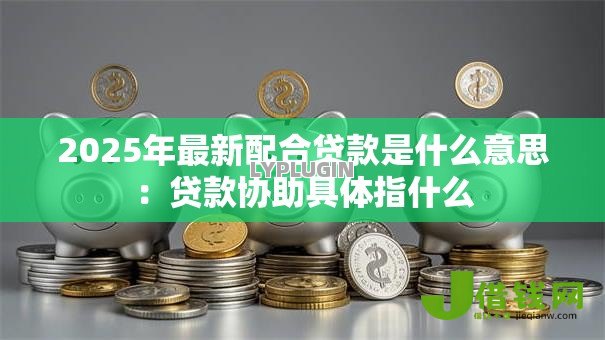 2025年最新配合贷款是什么意思:贷款协助具体指什么 2025年最新配合贷款是什么意思:贷款协助具体指什么