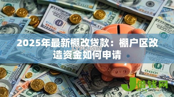 2025年最新棚改贷款:棚户区改造资金如何申请 2025年最新棚改贷款:棚户区改造资金如何申请