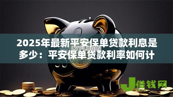 2025年最新平安保单贷款利息是多少:平安保单贷款利率如何计算 2025年最新平安保单贷款利息是多少:平安保单贷款利率如何计算