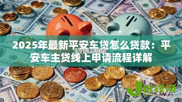 2025年最新平安车贷怎么贷款:平安车主贷线上申请流程详解 2025年最新平安车贷怎么贷款:平安车主贷线上申请流程详解