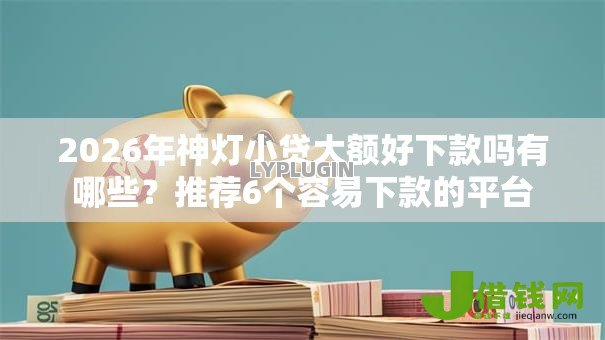 2026年神灯小贷大额好下款吗有哪些?推荐6个容易下款的平台 2026年神灯小贷大额好下款吗有哪些?推荐6个容易下款的平台