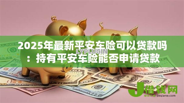 2025年最新平安车险可以贷款吗:持有平安车险能否申请贷款 2025年最新平安车险可以贷款吗:持有平安车险能否申请贷款