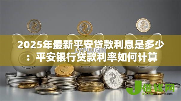 2025年最新平安贷款利息是多少:平安银行贷款利率如何计算 2025年最新平安贷款利息是多少:平安银行贷款利率如何计算