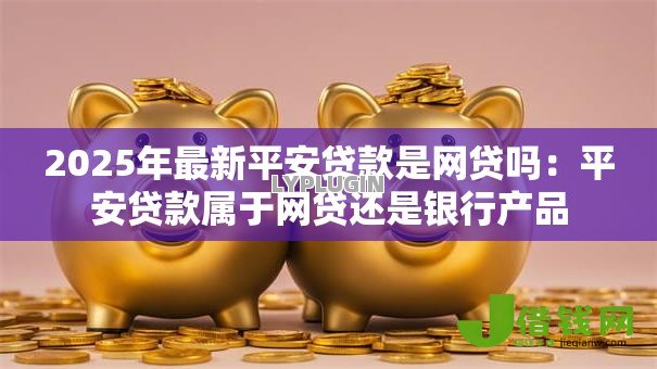 2025年最新平安贷款是网贷吗：平安贷款属于网贷还是银行产品