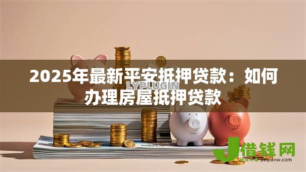 2025年最新平安抵押贷款:如何办理房屋抵押贷款 2025年最新平安抵押贷款:如何办理房屋抵押贷款
