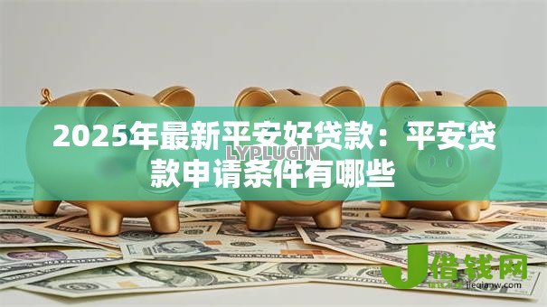 2025年最新平安好贷款:平安贷款申请条件有哪些 2025年最新平安好贷款:平安贷款申请条件有哪些
