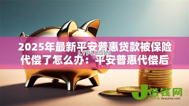 2025年最新平安普惠贷款被保险代偿了怎么办:平安普惠代偿后如何协商还款 2025年最新平安普惠贷款被保险代偿了怎么办:平安普惠代偿后如何协商还款