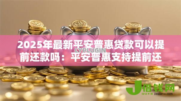 2025年最新平安普惠贷款可以提前还款吗:平安普惠支持提前还贷吗 2025年最新平安普惠贷款可以提前还款吗:平安普惠支持提前还贷吗