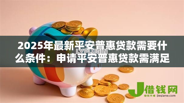 2025年最新平安普惠贷款需要什么条件:申请平安普惠贷款需满足哪些要求 2025年最新平安普惠贷款需要什么条件:申请平安普惠贷款需满足哪些要求