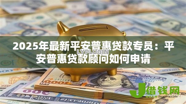 2025年最新平安普惠贷款专员:平安普惠贷款顾问如何申请 2025年最新平安普惠贷款专员:平安普惠贷款顾问如何申请