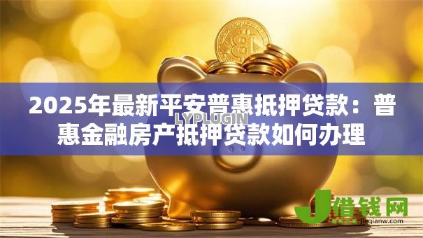 2025年最新平安普惠抵押贷款:普惠金融房产抵押贷款如何办理 2025年最新平安普惠抵押贷款:普惠金融房产抵押贷款如何办理