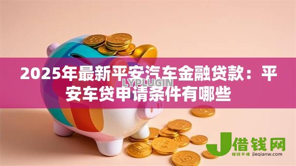 2025年最新平安汽车金融贷款：平安车贷申请条件有哪些