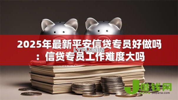 2025年最新平安信贷专员好做吗：信贷专员工作难度大吗