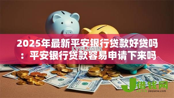 2025年最新平安银行贷款好贷吗:平安银行贷款容易申请下来吗 2025年最新平安银行贷款好贷吗:平安银行贷款容易申请下来吗