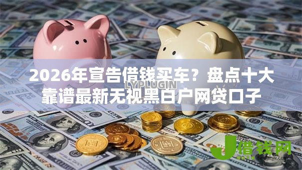 2026年宣告借钱买车?盘点十大靠谱最新无视黑白户网贷口子 2026年宣告借钱买车?盘点十大靠谱最新无视黑白户网贷口子