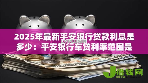 2025年最新平安银行贷款利息是多少:平安银行车贷利率范围是多少 2025年最新平安银行贷款利息是多少:平安银行车贷利率范围是多少