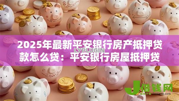 2025年最新平安银行房产抵押贷款怎么贷:平安银行房屋抵押贷款申请流程是什么 2025年最新平安银行房产抵押贷款怎么贷:平安银行房屋抵押贷款申请流程是什么