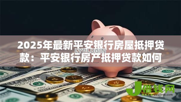 2025年最新平安银行房屋抵押贷款:平安银行房产抵押贷款如何申请 2025年最新平安银行房屋抵押贷款:平安银行房产抵押贷款如何申请