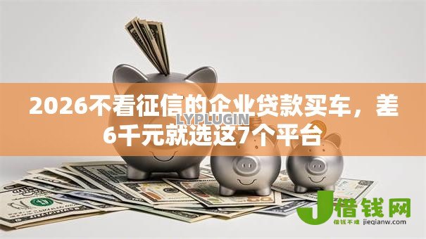 2026不看征信的企业贷款买车,差6千元就选这7个平台 2026不看征信的企业贷款买车,差6千元就选这7个平台